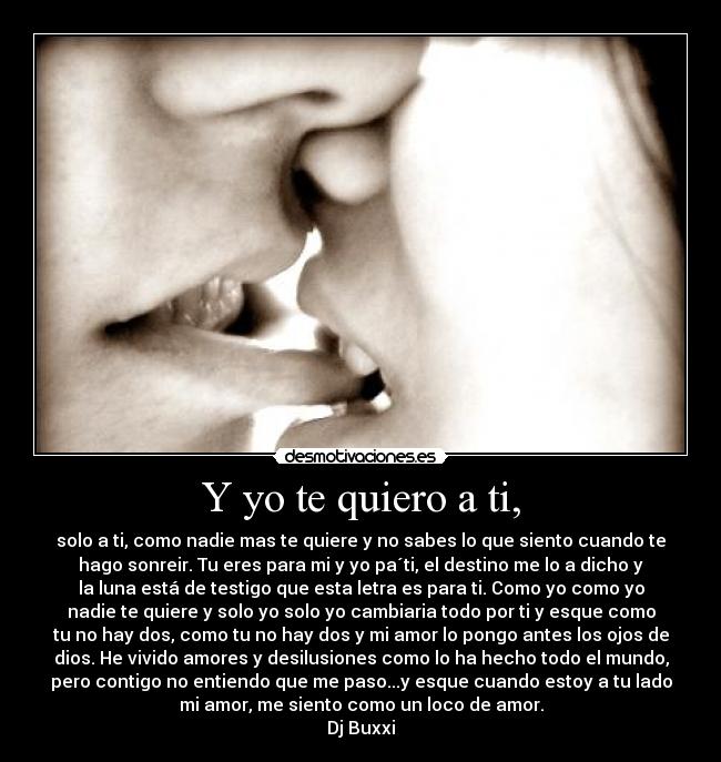 Y yo te quiero a ti, - solo a ti, como nadie mas te quiere y no sabes lo que siento cuando te
hago sonreir. Tu eres para mi y yo pa´ti, el destino me lo a dicho y
la luna está de testigo que esta letra es para ti. Como yo como yo
nadie te quiere y solo yo solo yo cambiaria todo por ti y esque como
tu no hay dos, como tu no hay dos y mi amor lo pongo antes los ojos de
dios. He vivido amores y desilusiones como lo ha hecho todo el mundo,
pero contigo no entiendo que me paso...y esque cuando estoy a tu lado
mi amor, me siento como un loco de amor.
Dj Buxxi