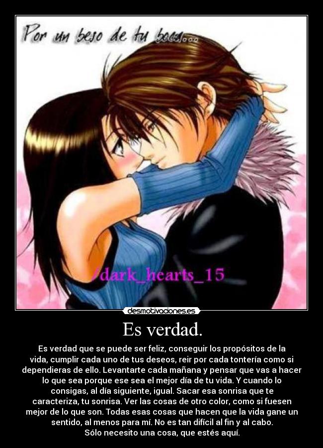 Es verdad. - Es verdad que se puede ser feliz, conseguir los propósitos de la
vida, cumplir cada uno de tus deseos, reir por cada tontería como si
dependieras de ello. Levantarte cada mañana y pensar que vas a hacer
lo que sea porque ese sea el mejor día de tu vida. Y cuando lo
consigas, al día siguiente, igual. Sacar esa sonrisa que te
caracteriza, tu sonrisa. Ver las cosas de otro color, como si fuesen
mejor de lo que son. Todas esas cosas que hacen que la vida gane un
sentido, al menos para mí. No es tan difícil al fin y al cabo.
Sólo necesito una cosa, que estés aquí.