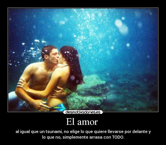 El amor  - al igual que un tsunami, no elige lo que quiere llevarse por delante y
lo que no, simplemente arrasa con TODO.
