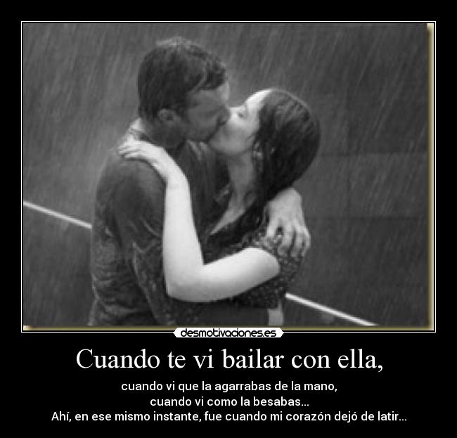 Cuando te vi bailar con ella, - cuando vi que la agarrabas de la mano,
cuando vi como la besabas...
Ahí, en ese mismo instante, fue cuando mi corazón dejó de latir...
