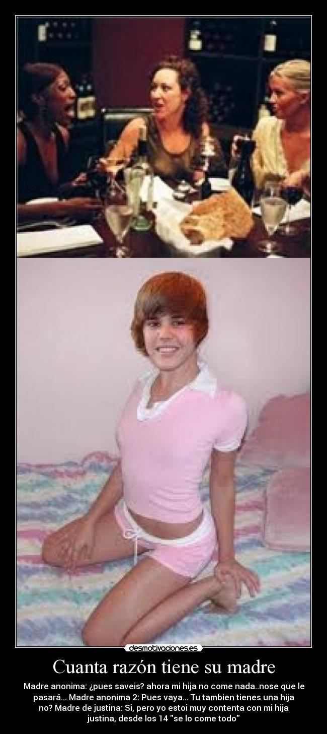 Cuanta razón tiene su madre - Madre anonima: ¿pues saveis? ahora mi hija no come nada..nose que le
pasará... Madre anonima 2: Pues vaya... Tu tambien tienes una hija
no? Madre de justina: Si, pero yo estoi muy contenta con mi hija
justina, desde los 14 se lo come todo