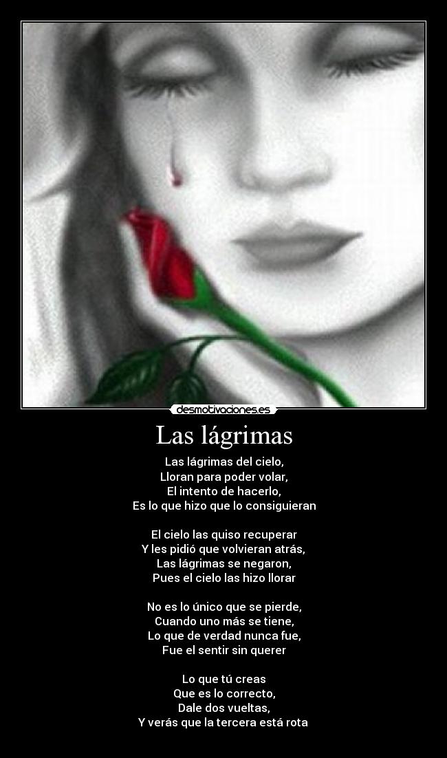 Las lágrimas - Las lágrimas del cielo,
Lloran para poder volar,
El intento de hacerlo,
Es lo que hizo que lo consiguieran
El cielo las quiso recuperar
Y les pidió que volvieran atrás,
Las lágrimas se negaron,
Pues el cielo las hizo llorar
No es lo único que se pierde,
Cuando uno más se tiene,
Lo que de verdad nunca fue,
Fue el sentir sin querer
Lo que tú creas
Que es lo correcto,
Dale dos vueltas,
Y verás que la tercera está rota