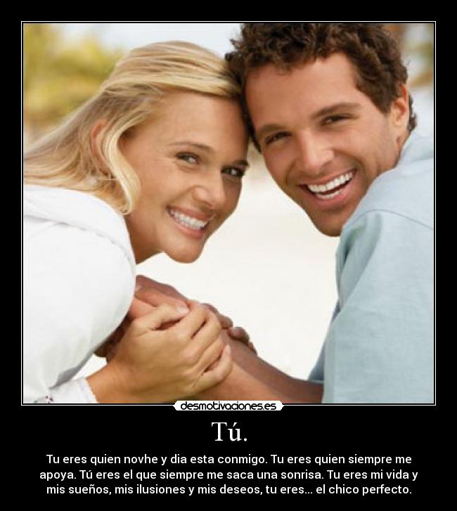 Tú. - Tu eres quien novhe y dia esta conmigo. Tu eres quien siempre me
apoya. Tú eres el que siempre me saca una sonrisa. Tu eres mi vida y
mis sueños, mis ilusiones y mis deseos, tu eres... el chico perfecto.