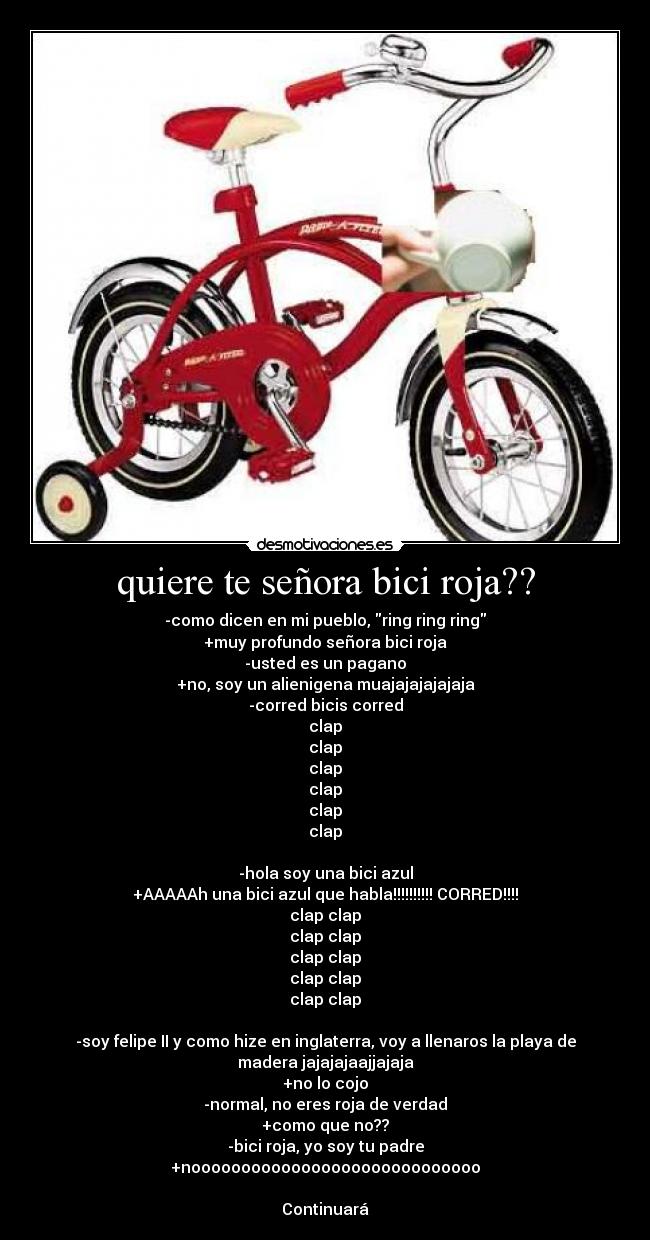 quiere te señora bici roja?? - -como dicen en mi pueblo, ring ring ring
+muy profundo señora bici roja
-usted es un pagano
+no, soy un alienigena muajajajajajaja
-corred bicis corred
clap
clap
clap
clap
clap
clap

-hola soy una bici azul
+AAAAAh una bici azul que habla!!!!!!!!!! CORRED!!!!
clap clap
clap clap
clap clap
clap clap
clap clap

-soy felipe II y como hize en inglaterra, voy a llenaros la playa de
madera jajajajaajjajaja
+no lo cojo
-normal, no eres roja de verdad
+como que no??
-bici roja, yo soy tu padre
+nooooooooooooooooooooooooooooo

Continuará