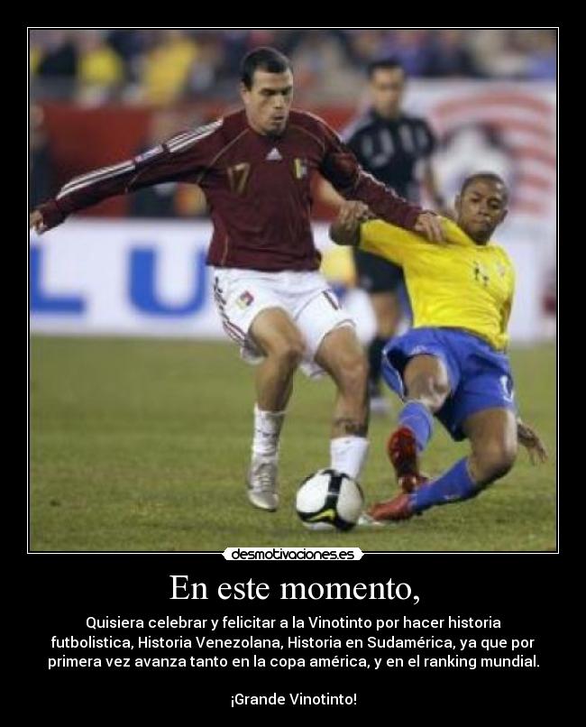 En este momento, - Quisiera celebrar y felicitar a la Vinotinto por hacer historia
futbolistica, Historia Venezolana, Historia en Sudamérica, ya que por
primera vez avanza tanto en la copa américa, y en el ranking mundial.
¡Grande Vinotinto!