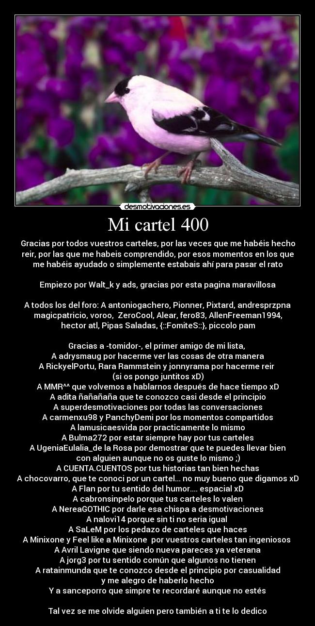 Mi cartel 400 - Gracias por todos vuestros carteles, por las veces que me habéis hecho
reir, por las que me habeis comprendido, por esos momentos en los que
me habéis ayudado o simplemente estabais ahí para pasar el rato

Empiezo por Walt_k y ads, gracias por esta pagina maravillosa

A todos los del foro: A antoniogachero, Pionner, Pixtard, andresprzpna
magicpatricio, voroo,  ZeroCool, Alear, fero83, AllenFreeman1994,
hector atl, Pipas Saladas, {::FomiteS::}, piccolo pam

Gracias a -tomidor-, el primer amigo de mi lista, 
A adrysmaug por hacerme ver las cosas de otra manera
A RickyelPortu, Rara Rammstein y jonnyrama por hacerme reir 
(si os pongo juntitos xD)
A MMR^^ que volvemos a hablarnos después de hace tiempo xD
A adita ñañañaña que te conozco casi desde el principio
A superdesmotivaciones por todas las conversaciones
A carmenxu98 y PanchyDemi por los momentos compartidos
A lamusicaesvida por practicamente lo mismo
A Bulma272 por estar siempre hay por tus carteles
A UgeniaEulalia_de la Rosa por demostrar que te puedes llevar bien
con alguien aunque no os guste lo mismo ;)
A CUENTA.CUENTOS por tus historias tan bien hechas
A chocovarro, que te conoci por un cartel... no muy bueno que digamos xD
A Flan por tu sentido del humor.... espacial xD
A cabronsinpelo porque tus carteles lo valen
A NereaGOTHIC por darle esa chispa a desmotivaciones
A nalovi14 porque sin ti no seria igual 
A SaLeM por los pedazo de carteles que haces
A Minixone y Feel like a Minixone  por vuestros carteles tan ingeniosos 
A Avril Lavigne que siendo nueva pareces ya veterana
A jorg3 por tu sentido común que algunos no tienen
A ratainmunda que te conozco desde el principio por casualidad
y me alegro de haberlo hecho
Y a sanceporro que simpre te recordaré aunque no estés

Tal vez se me olvide alguien pero también a ti te lo dedico