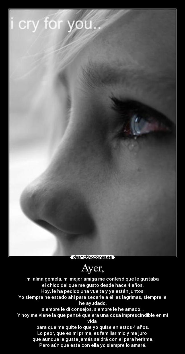 Ayer, - mi alma gemela, mi mejor amiga me confesó que le gustaba
el chico del que me gusto desde hace 4 años.
Hoy, le ha pedido una vuelta y ya están juntos.
Yo siempre he estado ahí para secarle a él las lagrimas, siempre le he ayudado,
siempre le dí consejos, siempre le he amado...
Y hoy me viene la que pensé que era una cosa imprescindible en mi vida
para que me quite lo que yo quise en estos 4 años.
Lo peor, que es mi prima, es familiar mio y me juro
que aunque le guste jamás saldrá con el para herirme.
Pero aún que este con ella yo siempre lo amaré.