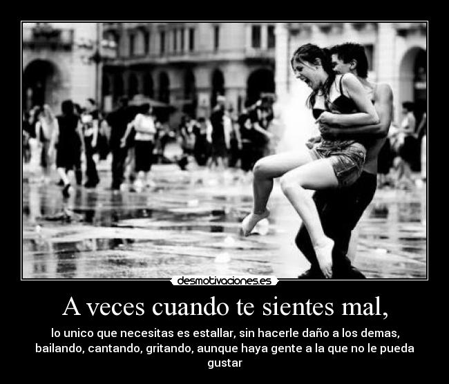 A veces cuando te sientes mal, - lo unico que necesitas es estallar, sin hacerle daño a los demas,
bailando, cantando, gritando, aunque haya gente a la que no le pueda
gustar