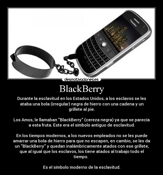 BlackBerry - Durante la esclavitud en los Estados Unidos, a los esclavos se les
ataba una bola (irregular) negra de hierro con una cadena y un
grillete al pie.
Los Amos, le llamaban BlackBerry (cereza negra) ya que se parecía
a esta fruta. Este era el símbolo antiguo de esclavitud.
En los tiempos modernos, a los nuevos empleados no se les puede
amarrar una bola de hierro para que no escapen, en cambio, se les da
un BlackBerry y quedan inalámbricamente atados con ese grillete,
que al igual que los esclavos, los tiene atados al trabajo todo el
tiempo.
Es el símbolo moderno de la esclavitud.
