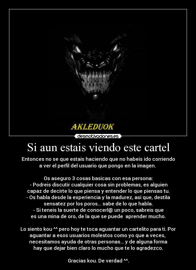 Si aun estais viendo este cartel - Entonces no se que estais haciendo que no habeis ido corriendo
a ver el perfil del usuario que pongo en la imagen. 

Os aseguro 3 cosas basicas con esa persona:
 - Podreis discutir cualquier cosa sin problemas, es alguien
capaz de decirte lo que piensa y entender lo que piensas tu.
- Os habla desde la experiencia y la madurez, asi que, destila
sensatez por los poros... sabe de lo que habla.
- Si teneis la suerte de conocerl@ un poco, sabreis que
es una mina de oro, de la que se puede  aprender mucho.

Lo siento kou ^^ pero hoy te toca aguantar un cartelito para ti. Por
aguantar a esos usuarios molestos como yo que a veces, 
necesitamos ayuda de otras personas... y de alguna forma
hay que dejar bien claro lo mucho que te lo agradezco.

Gracias kou. De verdad ^^.