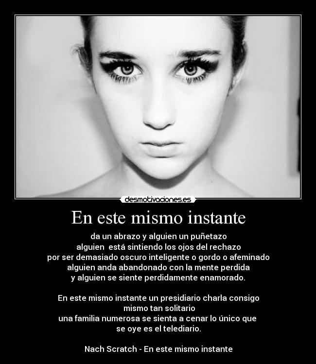 En este mismo instante - da un abrazo y alguien un puñetazo
alguien está sintiendo los ojos del rechazo
por ser demasiado oscuro inteligente o gordo o afeminado
alguien anda abandonado con la mente perdida
y alguien se siente perdidamente enamorado.
En este mismo instante un presidiario charla consigo
mismo tan solitario
una familia numerosa se sienta a cenar lo único que
se oye es el telediario.
Nach Scratch - En este mismo instante