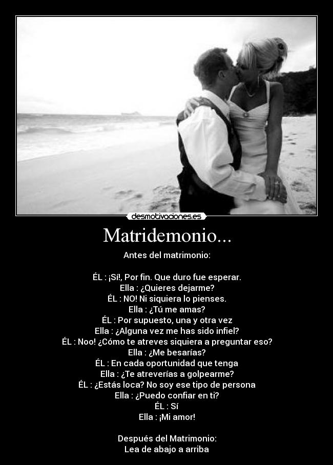 Matridemonio... - Antes del matrimonio:

ÉL : ¡Sí!, Por fin. Que duro fue esperar.
Ella : ¿Quieres dejarme?
ÉL : NO! Ni siquiera lo pienses.
Ella : ¿Tú me amas?
ÉL : Por supuesto, una y otra vez
Ella : ¿Alguna vez me has sido infiel?
ÉL : Noo! ¿Cómo te atreves siquiera a preguntar eso?
Ella : ¿Me besarías?
ÉL : En cada oportunidad que tenga
Ella : ¿Te atreverías a golpearme?
ÉL : ¿Estás loca? No soy ese tipo de persona
Ella : ¿Puedo confiar en ti?
ÉL : Sí
Ella : ¡Mi amor!

Después del Matrimonio:
Lea de abajo a arriba