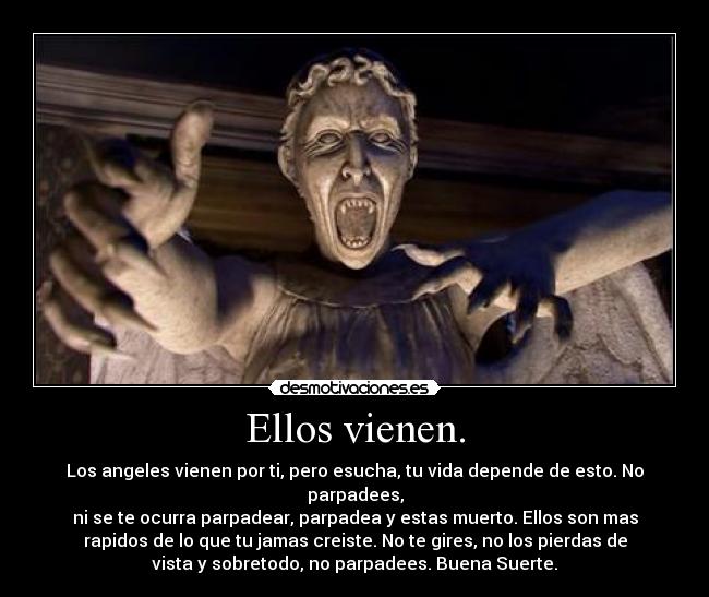 Ellos vienen. - Los angeles vienen por ti, pero esucha, tu vida depende de esto. No
parpadees,
ni se te ocurra parpadear, parpadea y estas muerto. Ellos son mas
rapidos de lo que tu jamas creiste. No te gires, no los pierdas de
vista y sobretodo, no parpadees. Buena Suerte.