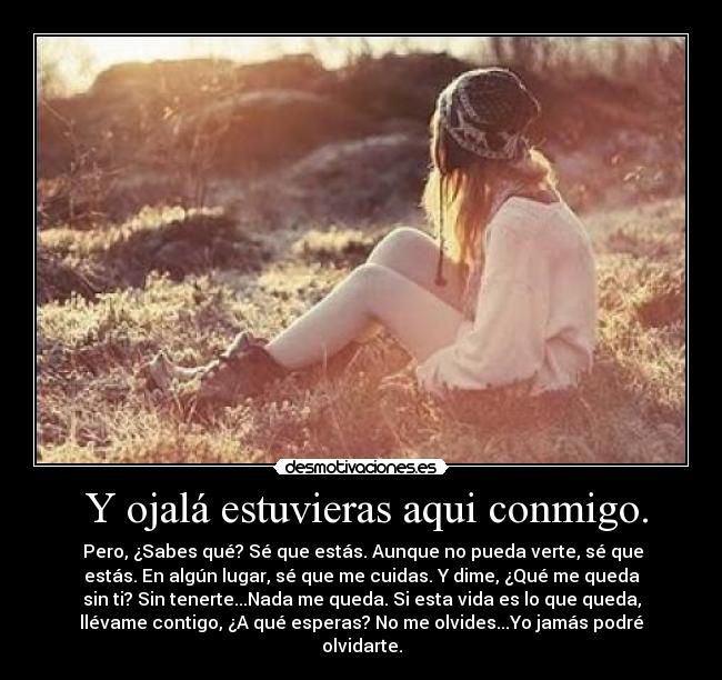  Y ojalá estuvieras aqui conmigo. -  Pero, ¿Sabes qué? Sé que estás. Aunque no pueda verte, sé que
estás. En algún lugar, sé que me cuidas. Y dime, ¿Qué me queda
sin ti? Sin tenerte...Nada me queda. Si esta vida es lo que queda,
llévame contigo, ¿A qué esperas? No me olvides...Yo jamás podré
olvidarte.