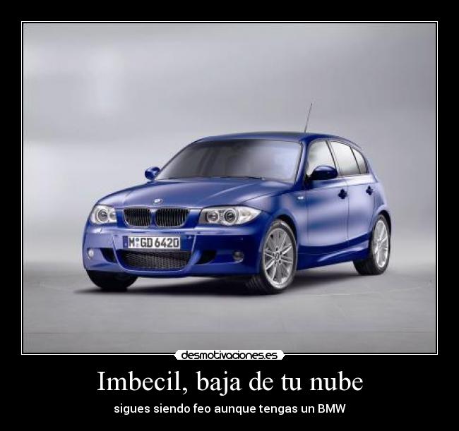Imbecil, baja de tu nube - sigues siendo feo aunque tengas un BMW