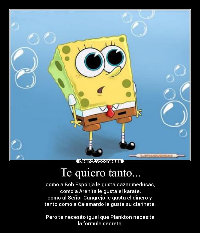 Te quiero tanto... - como a Bob Esponja le gusta cazar medusas,
como a Arenita le gusta el karate,
como al Señor Cangrejo le gusta el dinero y
tanto como a Calamardo le gusta su clarinete.
Pero te necesito igual que Plankton necesita
la fórmula secreta.