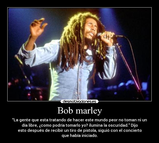 Bob marley - “La gente que esta tratando de hacer este mundo peor no toman ni un
día libre, ¿como podría tomarlo yo? ilumina la oscuridad.” Dijo
esto después de recibir un tiro de pistola, siguió con el concierto
que había iniciado.