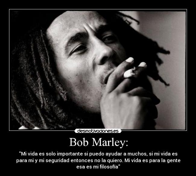 Bob Marley: - Mi vida es solo importante si puedo ayudar a muchos, si mi vida es
para mi y mi seguridad entonces no la quiero. Mi vida es para la gente
esa es mi filosofía