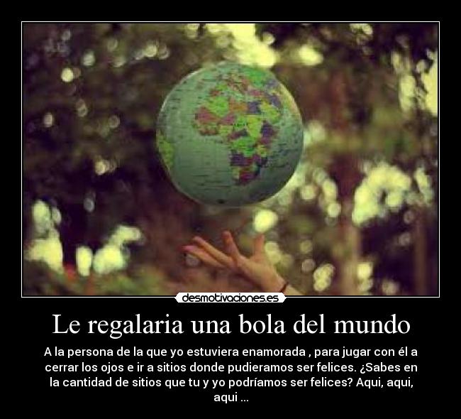Le regalaria una bola del mundo - A la persona de la que yo estuviera enamorada , para jugar con él a
cerrar los ojos e ir a sitios donde pudieramos ser felices. ¿Sabes en
la cantidad de sitios que tu y yo podríamos ser felices? Aqui, aqui,
aqui ...