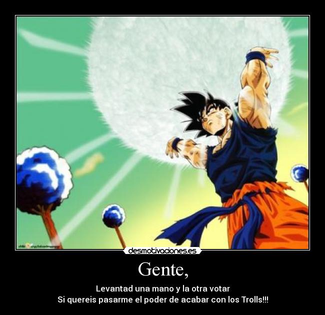 Gente, - Levantad una mano y la otra votar
Si quereis pasarme el poder de acabar con los Trolls!!!