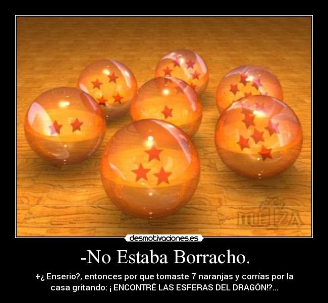 -No Estaba Borracho. - +¿ Enserio?, entonces por que tomaste 7 naranjas y corrías por la
casa gritando: ¡ ENCONTRÉ LAS ESFERAS DEL DRAGÓN!?...