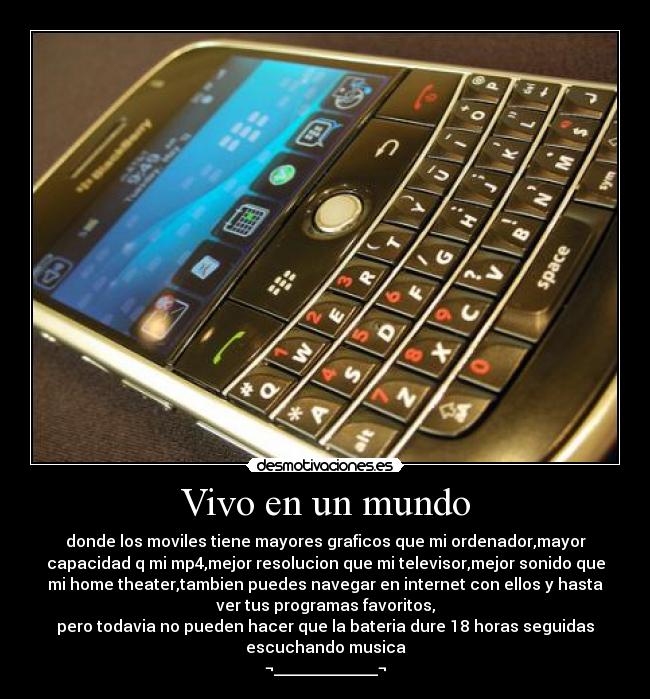 Vivo en un mundo - donde los moviles tiene mayores graficos que mi ordenador,mayor
capacidad q mi mp4,mejor resolucion que mi televisor,mejor sonido que
mi home theater,tambien puedes navegar en internet con ellos y hasta
ver tus programas favoritos,
pero todavia no pueden hacer que la bateria dure 18 horas seguidas
escuchando musica
¬_____________¬