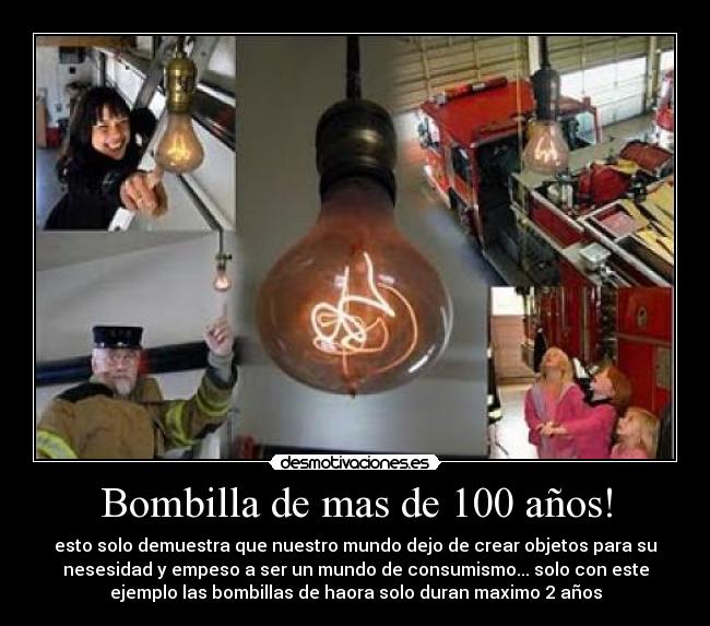 Bombilla de mas de 100 años! - esto solo demuestra que nuestro mundo dejo de crear objetos para su
nesesidad y empeso a ser un mundo de consumismo... solo con este
ejemplo las bombillas de haora solo duran maximo 2 años