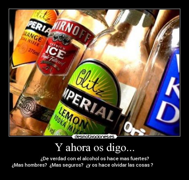 Y ahora os digo... - ¿De verdad con el alcohol os hace mas fuertes?
¿Mas hombres?  ¿Mas seguros?  ¿y os hace olvidar las cosas ?                     
