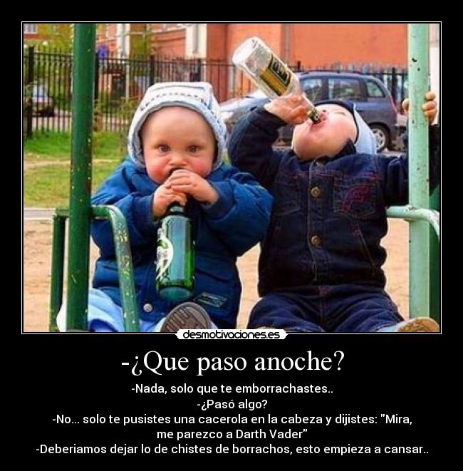 -¿Que paso anoche? - -Nada, solo que te emborrachastes..
-¿Pasó algo?
-No... solo te pusistes una cacerola en la cabeza y dijistes: Mira,
me parezco a Darth Vader
-Deberiamos dejar lo de chistes de borrachos, esto empieza a cansar..