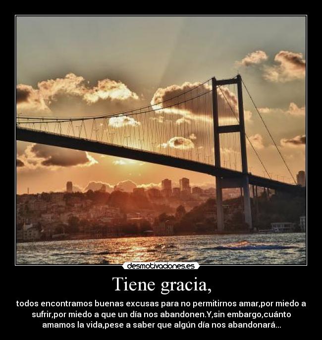 Tiene gracia, - todos encontramos buenas excusas para no permitirnos amar,por miedo a
sufrir,por miedo a que un día nos abandonen.Y,sin embargo,cuánto
amamos la vida,pese a saber que algún día nos abandonará...