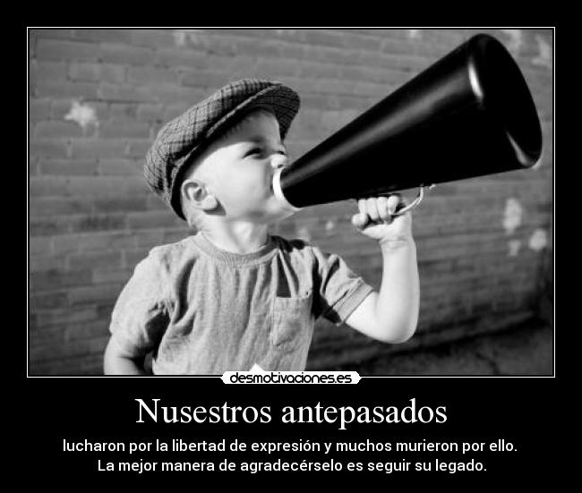 Nusestros antepasados - lucharon por la libertad de expresión y muchos murieron por ello.
La mejor manera de agradecérselo es seguir su legado.