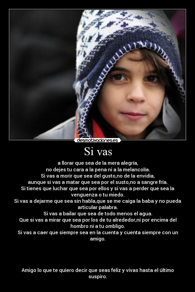 Si vas - a llorar que sea de la mera alegría,
no dejes tu cara a la pena ni a la melancolía.
Si vas a morir que sea del gusto,no de la envidia,
aunque si vas a matar que sea por el susto,no a sangre fría.
Si tienes que luchar que sea por ellos y si vas a perder que sea la
venguenza o tu miedo.
Si vas a dejarme que sea sin habla,que se me caiga la baba y no pueda
articular palabra.
Si vas a bailar que sea de todo menos el agua.
Que si vas a mirar que sea por los de tu alrededor,ni por encima del
hombro ni a tu ombligo.
Si vas a caer que siempre sea en la cuenta y cuenta siempre con un
amigo.
Amigo lo que te quiero decir que seas feliz y vivas hasta el último
suspiro.