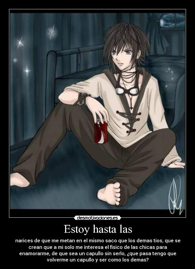 Estoy hasta las - narices de que me metan en el mismo saco que los demas tios, que se
crean que a mi solo me interesa el fisico de las chicas para
enamorarme, de que sea un capullo sin serlo, ¿que pasa tengo que
volverme un capullo y ser como los demas?