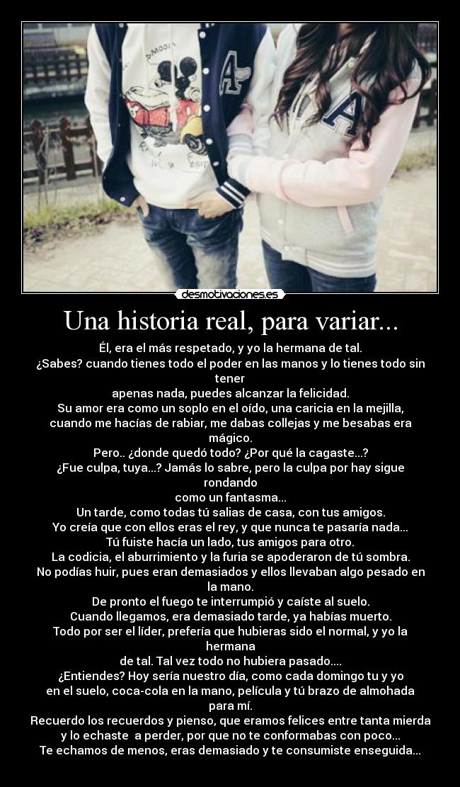 Una historia real, para variar... - Él, era el más respetado, y yo la hermana de tal.
¿Sabes? cuando tienes todo el poder en las manos y lo tienes todo sin tener
apenas nada, puedes alcanzar la felicidad.
Su amor era como un soplo en el oído, una caricia en la mejilla,
cuando me hacías de rabiar, me dabas collejas y me besabas era mágico.
Pero.. ¿donde quedó todo? ¿Por qué la cagaste...?
¿Fue culpa, tuya...? Jamás lo sabre, pero la culpa por hay sigue rondando
como un fantasma...
Un tarde, como todas tú salias de casa, con tus amigos.
Yo creía que con ellos eras el rey, y que nunca te pasaría nada...
Tú fuiste hacía un lado, tus amigos para otro.
La codicia, el aburrimiento y la furia se apoderaron de tú sombra.
No podías huir, pues eran demasiados y ellos llevaban algo pesado en la mano.
De pronto el fuego te interrumpió y caíste al suelo.
Cuando llegamos, era demasiado tarde, ya habías muerto.
Todo por ser el líder, prefería que hubieras sido el normal, y yo la hermana
de tal. Tal vez todo no hubiera pasado....
¿Entiendes? Hoy sería nuestro día, como cada domingo tu y yo
en el suelo, coca-cola en la mano, película y tú brazo de almohada para mí.
Recuerdo los recuerdos y pienso, que eramos felices entre tanta mierda
y lo echaste  a perder, por que no te conformabas con poco...
Te echamos de menos, eras demasiado y te consumiste enseguida...
