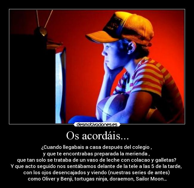 Os acordáis... - ¿Cuando llegabais a casa después del colegio , 
y que te encontrabas preparada la merienda , 
que tan solo se trataba de un vaso de leche con colacao y galletas? 
Y que acto seguido nos sentábamos delante de la tele a las 5 de la tarde, 
con los ojos desencajados y viendo (nuestras series de antes) 
como Oliver y Benji, tortugas ninja, doraemon, Sailor Moon…