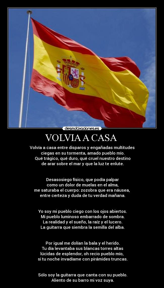 VOLVIA A CASA - Volvía a casa entre disparos y engañadas multitudes
ciegas en su tormenta, amado pueblo mío.
Qué trágico, qué duro, qué cruel nuestro destino
de arar sobre el mar y que la luz te enlute.
Desasosiego físico, que podía palpar
como un dolor de muelas en el alma,
me saturaba el cuerpo: zozobra que era náusea,
entre certeza y duda de tu verdad mañana.
Yo soy mi pueblo ciego con los ojos abiertos.
Mi pueblo luminoso embarrado de sombra.
La realidad y el sueño, la raíz y el lucero.
La guitarra que siembra la semilla del alba.
Por igual me dolían la bala y el herido.
Tu día levantaba sus blancas torres altas
lúcidas de esplendor, oh recio pueblo mío,
si tu noche invadíame con pirámides truncas.
Sólo soy la guitarra que canta con su pueblo.
Aliento de su barro mi voz suya.