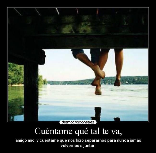 Cuéntame qué tal te va, - amigo mío, y cuéntame qué nos hizo separarnos para nunca jamás
volvernos a juntar.