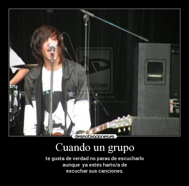 Cuando un grupo - te gusta de verdad no paras de escucharlo
aunque  ya estés harto/a de
escuchar sus canciones.
