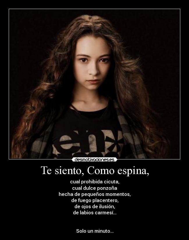 Te siento, Como espina, - cual prohibida cicuta,
cual dulce ponzoña
hecha de pequeños momentos,
de fuego placentero,
de ojos de ilusión,
de labios carmesí...
Solo un minuto...