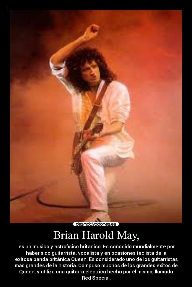 Brian Harold May, - es un músico y astrofísico británico. Es conocido mundialmente por
haber sido guitarrista, vocalista y en ocasiones teclista de la
exitosa banda británica Queen. Es considerado uno de los guitarristas
más grandes de la historia. Compuso muchos de los grandes éxitos de
Queen, y utiliza una guitarra eléctrica hecha por él mismo, llamada
Red Special.