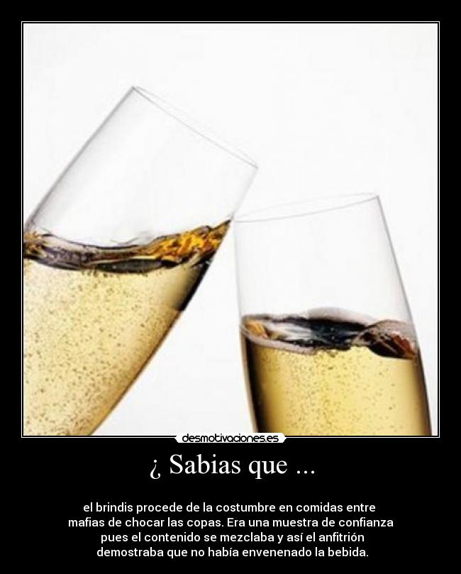 ¿ Sabias que ... -
el brindis procede de la costumbre en comidas entre
mafias de chocar las copas. Era una muestra de confianza
pues el contenido se mezclaba y así el anfitrión
demostraba que no había envenenado la bebida.