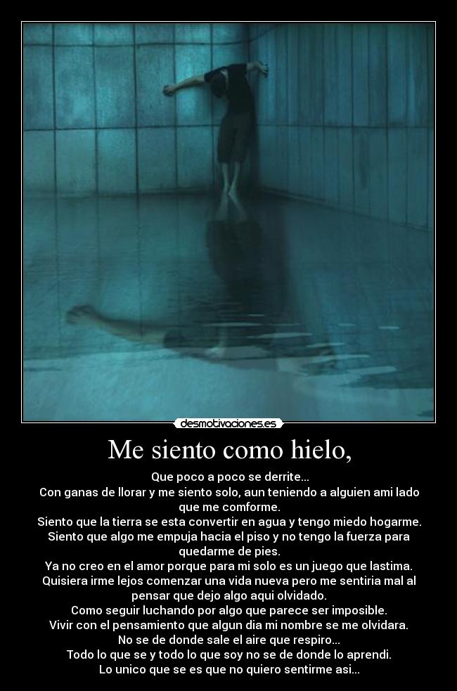Me siento como hielo, -  Que poco a poco se derrite...
Con ganas de llorar y me siento solo, aun teniendo a alguien ami lado
que me comforme.
Siento que la tierra se esta convertir en agua y tengo miedo hogarme.
Siento que algo me empuja hacia el piso y no tengo la fuerza para
quedarme de pies.
Ya no creo en el amor porque para mi solo es un juego que lastima.
Quisiera irme lejos comenzar una vida nueva pero me sentiria mal al
pensar que dejo algo aqui olvidado.
Como seguir luchando por algo que parece ser imposible.
Vivir con el pensamiento que algun dia mi nombre se me olvidara.
No se de donde sale el aire que respiro...
Todo lo que se y todo lo que soy no se de donde lo aprendi.
Lo unico que se es que no quiero sentirme asi...