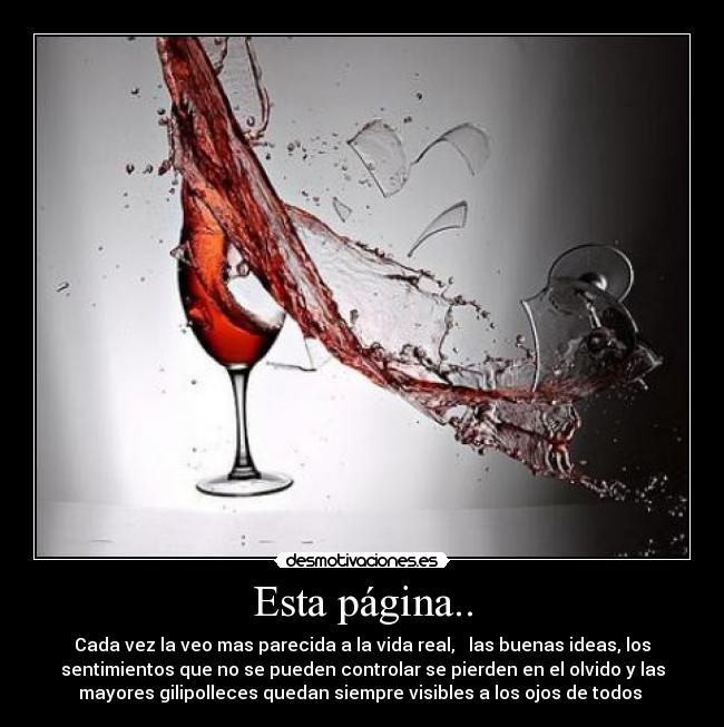 Esta página.. - Cada vez la veo mas parecida a la vida real, las buenas ideas, los
sentimientos que no se pueden controlar se pierden en el olvido y las
mayores gilipolleces quedan siempre visibles a los ojos de todos
