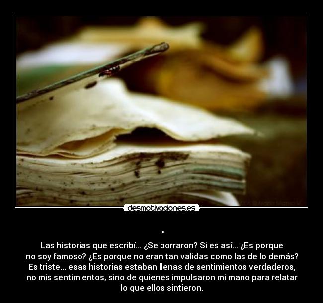 . - Las historias que escribí... ¿Se borraron? Si es así... ¿Es porque
no soy famoso? ¿Es porque no eran tan validas como las de lo demás?
Es triste... esas historias estaban llenas de sentimientos verdaderos,
no mis sentimientos, sino de quienes impulsaron mi mano para relatar
lo que ellos sintieron.