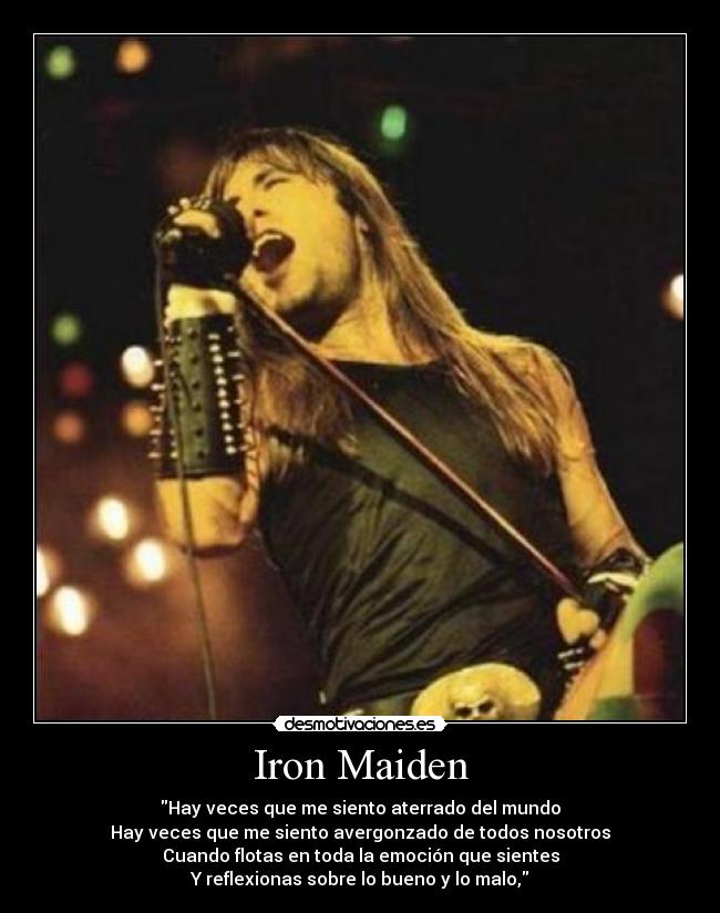 Iron Maiden - Hay veces que me siento aterrado del mundo
Hay veces que me siento avergonzado de todos nosotros
Cuando flotas en toda la emoción que sientes
Y reflexionas sobre lo bueno y lo malo,