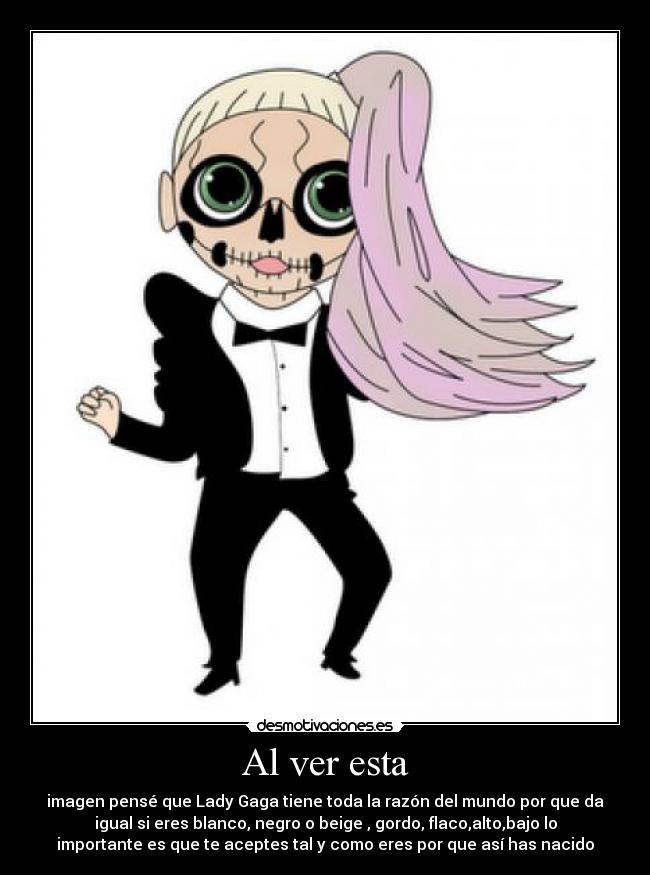 Al ver esta - imagen pensé que Lady Gaga tiene toda la razón del mundo por que da
igual si eres blanco, negro o beige , gordo, flaco,alto,bajo lo
importante es que te aceptes tal y como eres por que así has nacido