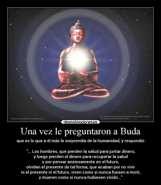 Una vez le preguntaron a Buda - que es lo que a él más le sorprendía de la humanidad, y respondió:

... Los hombres, que pierden la salud para juntar dinero,
y luego pierden el dinero para recuperar la salud
y por pensar ansiosamente en el futuro,
olvidan el presente de tal forma, que acaban por no vivir
ni el presente ni el futuro, viven como si nunca fuesen a morir,
y mueren como si nunca hubiesen vivido...