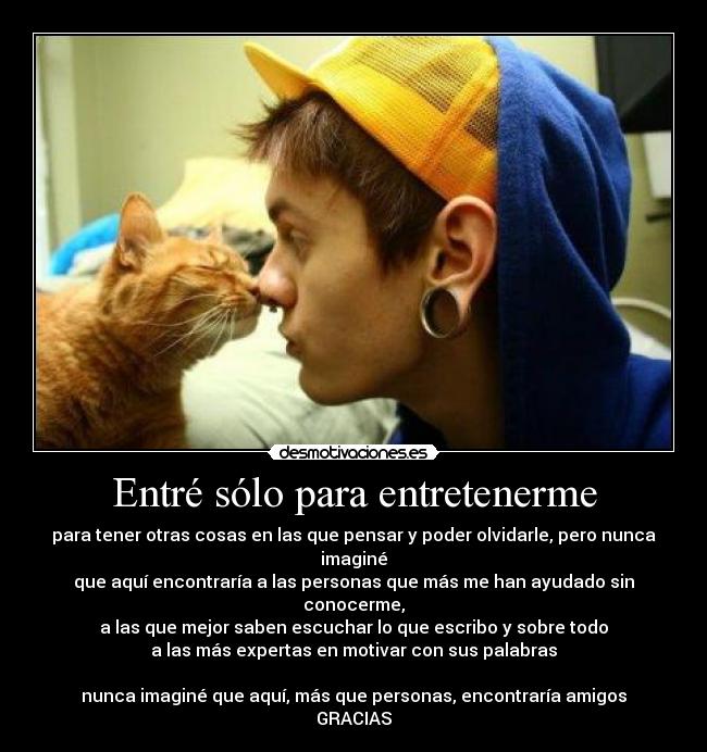 Entré sólo para entretenerme - para tener otras cosas en las que pensar y poder olvidarle, pero nunca imaginé
que aquí encontraría a las personas que más me han ayudado sin conocerme,
a las que mejor saben escuchar lo que escribo y sobre todo
a las más expertas en motivar con sus palabras

nunca imaginé que aquí, más que personas, encontraría amigos
GRACIAS