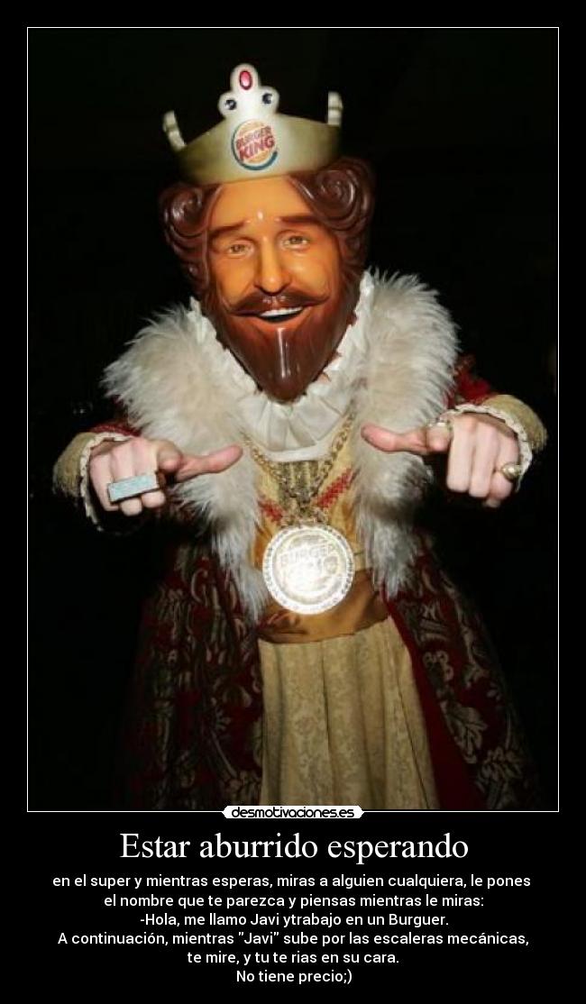 Estar aburrido esperando - en el super y mientras esperas, miras a alguien cualquiera, le pones
el nombre que te parezca y piensas mientras le miras:
-Hola, me llamo Javi ytrabajo en un Burguer.
A continuación, mientras Javi sube por las escaleras mecánicas,
te mire, y tu te rias en su cara.
No tiene precio;)