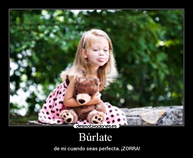 Búrlate  - de mi cuando seas perfecta. ¡ZORRA!